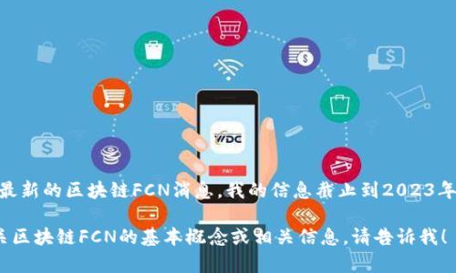 很抱歉，我无法提供最新的区块链FCN消息。我的信息截止到2023年10月，建议您查看...

如果您需要了解有关区块链FCN的基本概念或相关信息，请告诉我！